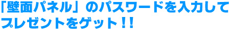 「壁面パネル」のパスワードを入力してプレゼントをゲット!!